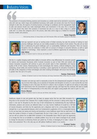 6 policy watch
Industry Voices
Start-ups represent not just an exciting sector of Indian economy, but also the promise of solving its most
pressing challenges. Start-ups are now widely accepted as the engines of job creation. They also are our best
bets to addressing the grand challenges such as sustainability, healthcare and education. There are massive
disruptions that are underway in India, both on account of changes in consumer behavior, as well as rapid
adoption of technology - these represent a once-in-a-lifetime opportunity for entrepreneurs to leverage.
Alok Mittal
Member, CII National Council on Start-ups and Founder, Indifi
Innovation and start-ups need to necessarily co-exist for the entrepreneurial ecosystem to flourish. Start-ups the
way we know them today, are an outcome of innovation and disruption of norms. In a vast country like ours that
is changing at such a fast pace, this kind of a culture is key to progress. I’m glad we are seeing so many policy
level interventions from the Government to support start-ups, and hope that this continues. We need to enable
the culture of entrepreneurship at the entry level, and support young people who want to give it a shot.
Prerna Bhutani
Member, CII National Council on Start-ups and Partner, India Quotient
We live in a rapidly changing world where ability to innovate will be a key differentiator for economic growth
for nations and businesses. Businesses which inculcate innovation as part of their DNA and nations with
mature innovation ecosystems will continue to grow and provide value to their stakeholders and improve
quality of life of their citizens. Mainstreaming of niche technologies like robotics, artificial intelligence, cloud
computing, virtual reality and machine learning is providing a great opportunity for disruptive innovation in
all walks of life. Integration of these technologies and other evolving technologies will ensure that the whole
is greater than the sum of its parts.
Tanmoy Chakrabarty
Member, CII National Council on Future Businesses and Group Government Affairs Officer, Tata Sons Limited
The promotion of innovative thinking, practices and innovation as a whole need not be restricted in association
only with start-ups. India’s large and established businesses, both public and private who have the financial
strength to take risks, the expanse of existing business to leverage as sandboxes and the management depth
to plan and execute should now make meaningful efforts and investments in this area. This is important,
to not only ensure they retain their positions in businesses but also as a way to take a leap on a global
scale and / or create new categories and in the process, take India centre stage as a hotbed for innovative
business models and products.
Kumar Bagrodia
Chair-Learning Vertical, CII Young Indians and Chief Executive Officer and Founder, Leapvault & Neuroleap
Healthcare, despite its size and growth rate, has been an opaque sector that has seen little innovation for a
long time on the consumer front. However, this is rapidly changing and the consumer is taking centre stage. The
sector is now ripe for disruption by the new crop of tech entrepreneurs by revolutionizing the way healthcare
information, products and services are delivered today in an easy manner. Healthcare AI would be a full field
of massive disruption, and India has the opportunity and a desperate need to be a strong player here. India's
strength lies in our huge potential datasets, which are fundamental to application of AI in a meaningful manner.
So far, we have been just seeing and sharing and lamenting in every healthcare report that we need some 5-10
times the number of doctors or number of hospital beds: the fact is that it takes 5+ years to produce a doctor
and we will not achieve the so-called WHO standards in the foreseeable future. What AI gives the opportunity
is to change this from an un-solvable to a solvable problem: focus has to be made to leverage AI very actively
to change the discussion to enhancing Doctors per patient by 10 times, to leveraging AI to make 1 doctor 10
times more productive! This is the only way we will address healthcare needs in our country.
Prashant Tandon
Member, CII National Council on Future Businesses and Founder, 1mg
 