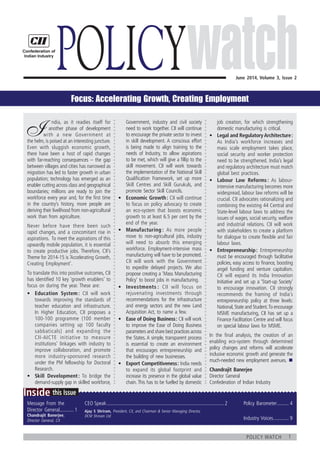 1policy watch
	
this IssueInside
Message From the
Director General............ 1
Chandrajit Banerjee,
Director General, CII
Policy Barometer.......... 4
Industry Voices............. 9
CEO Speak............................................................................................2
June 2014, Volume 3, Issue 2
Policy
I
   ndia, as it readies itself for
   another phase of development
with a new Government at
the helm, is poised at an interesting juncture.
Even with sluggish economic growth,
there have been a host of rapid changes
with far-reaching consequences – the gap
between villages and cities has narrowed as
migration has led to faster growth in urban
population; technology has emerged as an
enabler cutting across class and geographical
boundaries; millions are ready to join the
workforce every year and, for the first time
in the country’s history, more people are
deriving their livelihood from non‑agricultural
work than from agriculture.
Never before have there been such
rapid changes, and a concomitant rise in
aspirations. To meet the aspirations of this
upwardly mobile population, it is essential
to create productive jobs. Therefore, CII’s
Theme for 2014-15 is ‘Accelerating Growth,
Creating Employment’.
To translate this into positive outcomes, CII
has identified 10 key ‘growth enablers’ to
focus on during the year. These are:
•	 Education System : CII will work
towards improving the standards of
teacher education and infrastructure.
In Higher Education, CII proposes a
100‑100 programme (100 member
companies setting up 100 faculty
sabbaticals) and expanding the
CII‑AICTE initiative to measure
institutions’ linkages with industry to
improve collaboration, and promote
more industry-sponsored research
under the PM fellowship for Doctoral
Research.
•	 Skill Development : To bridge the
demand-supply gap in skilled workforce,
Government, industry and civil society
need to work together. CII will continue
to encourage the private sector to invest
in skill development. A conscious effort
is being made to align training to the
needs of Industry, to allow aspirations
to be met, which will give a fillip to the
skill movement. CII will work towards
the implementation of the National Skill
Qualification Framework, set up more
Skill Centres and Skill Gurukuls, and
promote Sector Skill Councils.
•	 Economic Growth : CII will continue
to focus on policy advocacy to create
an eco-system that boosts economic
growth to at least 6.5 per cent by the
end of the year.
•	 Manufacturing : As more people
move to non-agricultural jobs, industry
will need to absorb this emerging
workforce. Employment-intensive mass
manufacturing will have to be promoted.
CII will work with the Government
to expedite delayed projects. We also
propose creating a ‘Mass Manufacturing
Policy’ to boost jobs in manufacturing.
•	 Investments : CII will focus on
rejuvenating investments through
recommendations for the infrastructure
and energy sectors and the new Land
Acquisition Act, to name a few.
•	 Ease of Doing Business : CII will work
to improve the Ease of Doing Business
parameters and share best practices across
the States. A simple, transparent process
is essential to create an environment
that encourages entrepreneurship and
the building of new businesses.
•	 Export Competitiveness : India needs
to expand its global footprint and
increase its presence in the global value
chain. This has to be fuelled by domestic
job creation, for which strengthening
domestic manufacturing is critical.
•	 Legal and Regulatory Architecture :
As India’s workforce increases and
mass scale employment takes place,
social security and worker protection
need to be strengthened. India’s legal
and regulatory architecture must match
global best practices.
•	 Labour Law Reforms : As labour-
intensive manufacturing becomes more
widespread, labour law reforms will be
crucial. CII advocates rationalizing and
combining the existing 44 Central and
State-level labour laws to address the
issues of wages, social security, welfare
and industrial relations. CII will work
with stakeholders to create a platform
for dialogue to create flexible and fair
labour laws.
•	 Entrepreneurship : Entrepreneurship
must be encouraged through facilitative
policies, easy access to finance, boosting
angel funding and venture capitalism.
CII will expand its India Innovation
Initiative and set up a ‘Start-up Society’
to encourage innovation. CII strongly
recommends the framing of India’s
entrepreneurship policy at three levels:
National,State and Student.To encourage
MSME manufacturing, CII has set up a
Finance Facilitation Centre and will focus
on special labour laws for MSME.
In the final analysis, the creation of an
enabling eco-system through determined
policy changes and reforms will accelerate
inclusive economic growth and generate the
much-needed new employment avenues.  n
Chandrajit Banerjee
Director General
Confederation of Indian Industry
Ajay S Shriram, President, CII, and Chairman & Senior Managing Director,
DCM Shriram Ltd
Focus: Accelerating Growth, Creating Employment
 