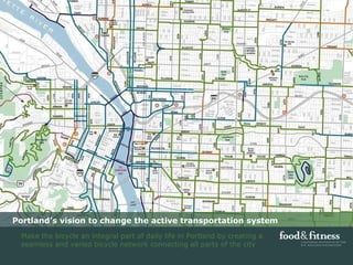 Portland’s vision to change the active transportation system Make the bicycle an integral part of daily life in Portland by creating a seamless and varied bicycle network connecting all parts of the city 