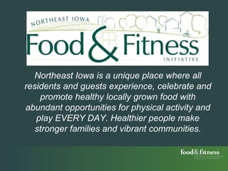 Northeast Iowa is a unique place where all residents and guests experience, celebrate and promote healthy locally grown food with abundant opportunities for physical activity and play EVERY DAY. Healthier people make stronger families and vibrant communities. 