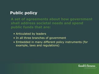A set of agreements about how government shall address societal needs and spend public funds that are: Articulated by leaders  In all three branches of government Embedded in many different policy instruments (for example, laws and regulations) Public policy 