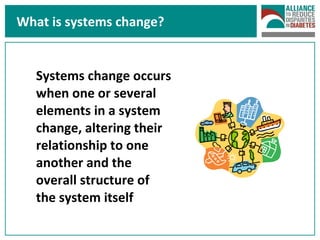 What is systems change? Systems change occurs when one or several elements in a system change, altering their relationship to one another and the overall structure of the system itself  