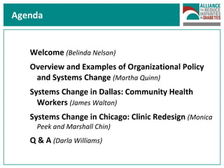 Agenda Welcome  (Belinda Nelson) Overview and Examples of Organizational Policy and Systems Change  (Martha Quinn) Systems Change in Dallas: Community Health Workers  (James Walton) Systems Change in Chicago: Clinic Redesign  (Monica Peek and Marshall Chin) Q & A  (Darla Williams) 