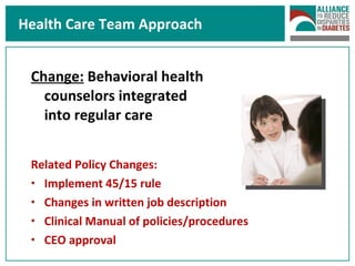 Health Care Team Approach Change:  Behavioral health  counselors integrated  into regular care Related Policy Changes: Implement 45/15 rule Changes in written job description Clinical Manual of policies/procedures CEO approval 