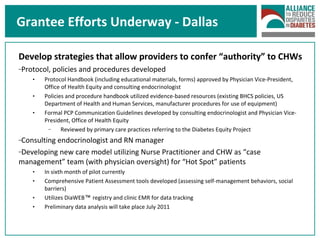Develop strategies that allow providers to confer “authority” to CHWs Protocol, policies and procedures developed Protocol Handbook (including educational materials, forms) approved by Physician Vice-President, Office of Health Equity and consulting endocrinologist Policies and procedure handbook utilized evidence-based resources (existing BHCS policies, US Department of Health and Human Services, manufacturer procedures for use of equipment) Formal PCP Communication Guidelines developed by consulting endocrinologist and Physician Vice-President, Office of Health Equity Reviewed by primary care practices referring to the Diabetes Equity Project Consulting endocrinologist and RN manager Developing new care model utilizing Nurse Practitioner and CHW as “case management” team (with physician oversight) for “Hot Spot” patients In sixth month of pilot currently Comprehensive Patient Assessment tools developed (assessing self-management behaviors, social barriers) Utilizes DiaWEB ™  registry and clinic EMR for data tracking Preliminary data analysis will take place July 2011 Grantee Efforts Underway - Dallas 