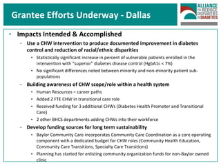 Grantee Efforts Underway - Dallas Impacts Intended & Accomplished Use a CHW intervention to produce documented improvement in diabetes control and reduction of racial/ethnic disparities Statistically significant increase in percent of vulnerable patients enrolled in the intervention with “superior” diabetes disease control (HgbA1c < 7%) No significant differences noted between minority and non-minority patient sub-populations Building awareness of CHW scope/role within a health system Human Resources – career paths Added 2 FTE CHW in transitional care role Received funding for 3 additional CHWs (Diabetes Health Promoter and Transitional Care) 2 other BHCS departments adding CHWs into their workforce Develop funding sources for long term sustainability  Baylor Community Care incorporates Community Care Coordination as a core operating component with a dedicated budget for CHW roles (Community Health Education, Community Care Transitions, Specialty Care Transitions)  Planning has started for enlisting community organization funds for non-Baylor owned clinic 