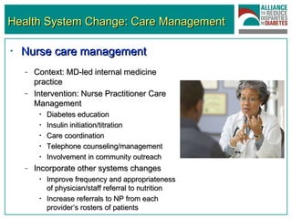 Health System Change: Care Management Nurse care management   Context: MD-led internal medicine practice Intervention: Nurse Practitioner Care Management Diabetes education Insulin initiation/titration Care coordination Telephone counseling/management Involvement in community outreach Incorporate other systems changes Improve frequency and appropriateness of physician/staff referral to nutrition Increase referrals to NP from each provider’s rosters of patients 