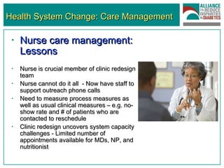 Health System Change: Care Management Nurse care management: Lessons   Nurse is crucial member of clinic redesign team Nurse cannot do it all  - Now have staff to support outreach phone calls Need to measure process measures as well as usual clinical measures – e.g. no-show rate and # of patients who are contacted to reschedule Clinic redesign uncovers system capacity challenges - Limited number of appointments available for MDs, NP, and nutritionist 