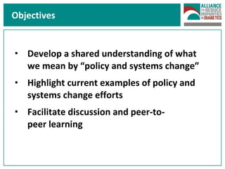 Objectives Develop a shared understanding of what we mean by “policy and systems change” Highlight current examples of policy and systems change efforts  Facilitate discussion and peer-to- peer learning  