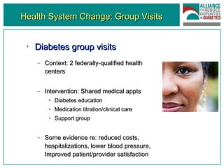 Health System Change: Group Visits Diabetes group visits Context: 2 federally-qualified health centers Intervention: Shared medical appts Diabetes education Medication titration/clinical care Support group Some evidence re: reduced costs, hospitalizations, lower blood pressure, Improved patient/provider satisfaction 