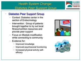 Health System Change:  Diabetes Peer Support Group Diabetes Peer Support Group Context: Diabetes center in the section of Endocrinology Intervention:  Group of patients brought together to try out local fitness/nutrition resources and provide peer support Focus on lifestyle modification while connecting to community Evidence for: Improved knowledge Improved psychosocial functioning Increased physical activity self-efficacy 