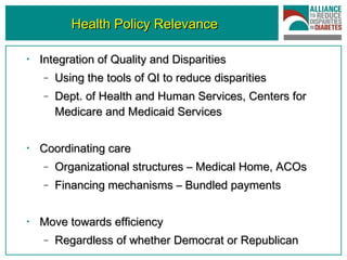 Health Policy Relevance Integration of Quality and Disparities  Using the tools of QI to reduce disparities Dept. of Health and Human Services, Centers for Medicare and Medicaid Services Coordinating care Organizational structures – Medical Home, ACOs  Financing mechanisms – Bundled payments Move towards efficiency Regardless of whether Democrat or Republican 