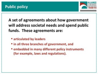 Public policy A set of agreements about how government will address societal needs and spend public funds.  These agreements are: articulated by leaders in all three branches of government, and embedded in many different policy instruments (for example, laws and regulations). 