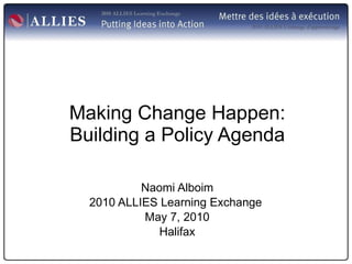 Making Change Happen: Building a Policy Agenda Naomi Alboim 2010 ALLIES Learning Exchange  May 7, 2010 Halifax 
