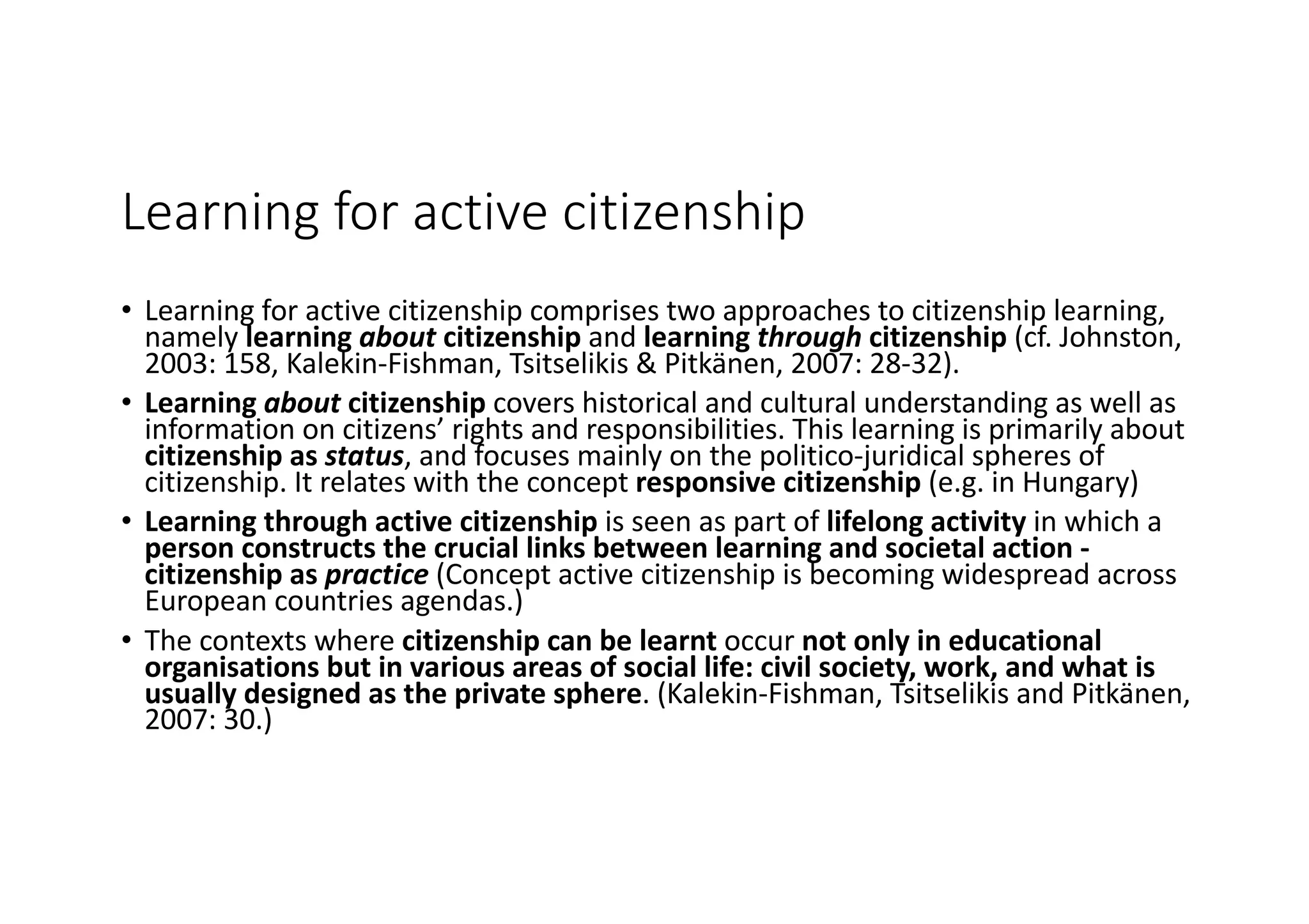 Learning	for	active	citizenship
• Learning	for	active	citizenship	comprises	two	approaches	to	citizenship	learning,	
namely	learning	about citizenship	and	learning	through citizenship (cf.	Johnston,	
2003:	158,	Kalekin-Fishman,	Tsitselikis &	Pitkänen,	2007:	28-32).	
• Learning	about	citizenship	covers	historical	and	cultural	understanding	as	well	as	
information	on	citizens’	rights	and	responsibilities.	This	learning	is	primarily	about	
citizenship	as	status,	and	focuses	mainly	on	the	politico-juridical	spheres	of	
citizenship.	It	relates	with	the	concept	responsive	citizenship	(e.g.	in	Hungary)
• Learning	through	active	citizenship	is	seen	as	part	of	lifelong	activity	in	which	a	
person	constructs	the	crucial	links	between	learning	and	societal	action	-
citizenship	as	practice (Concept	active	citizenship	is	becoming	widespread	across	
European	countries	agendas.)
• The	contexts	where	citizenship	can	be	learnt	occur	not	only	in	educational	
organisations but	in	various	areas	of	social	life:	civil	society,	work,	and	what	is	
usually	designed	as	the	private	sphere.	(Kalekin-Fishman,	Tsitselikis and	Pitkänen,	
2007:	30.)
 