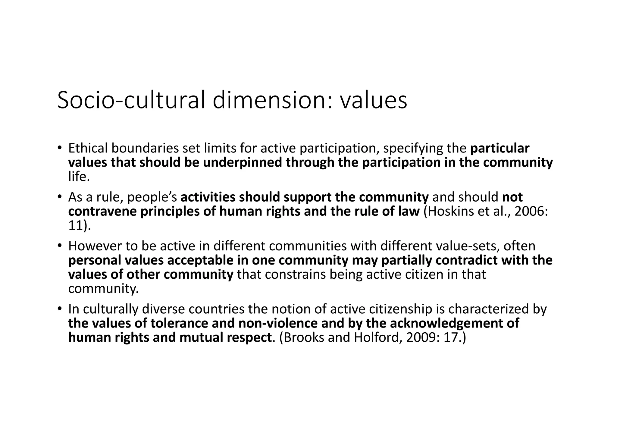 Socio-cultural	dimension:	values
• Ethical	boundaries	set	limits	for	active	participation,	specifying	the	particular	
values	that	should	be	underpinned	through	the	participation	in	the	community	
life.
• As	a	rule,	people’s	activities	should	support	the	community	and	should	not	
contravene	principles	of	human	rights	and	the	rule	of	law	(Hoskins	et	al.,	2006:	
11).
• However	to	be	active	in	different	communities	with	different	value-sets,	often	
personal	values	acceptable	in	one	community	may	partially	contradict	with	the	
values	of	other	community that	constrains	being	active	citizen	in	that	
community.
• In	culturally	diverse	countries	the	notion	of	active	citizenship	is	characterized	by	
the	values	of	tolerance	and	non-violence	and	by	the	acknowledgement	of	
human	rights	and	mutual	respect.	(Brooks	and	Holford,	2009:	17.)
 