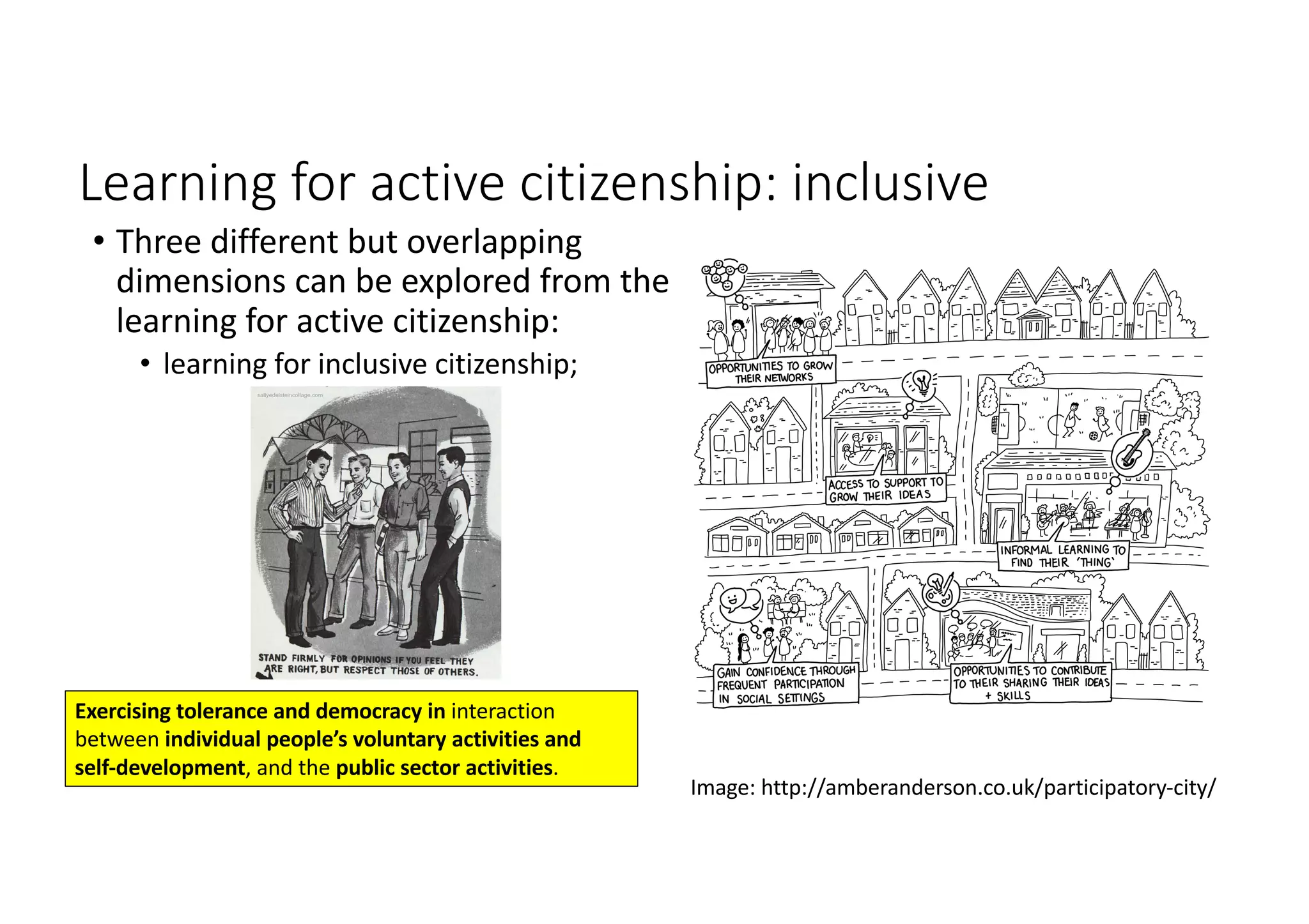 Learning	for	active	citizenship:	inclusive
• Three	different	but	overlapping	
dimensions	can	be	explored	from	the	
learning	for	active	citizenship:	
• learning	for	inclusive	citizenship;	
Image:	http://amberanderson.co.uk/participatory-city/
Exercising	tolerance	and	democracy	in	interaction	
between	individual	people’s	voluntary	activities	and	
self-development,	and	the	public	sector	activities.
 