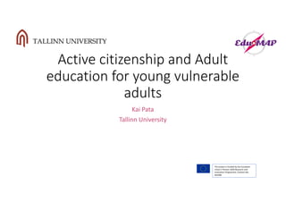 Active	citizenship	and	Adult	
education	for	young	vulnerable	
adults
Kai	Pata
Tallinn	University
The	project	is	funded	by	the	European	
Union’s	Horizon	2020	Research	and	
Innovation	Programme,	Contract	No.	
693388
 