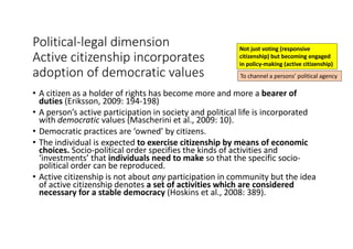 Political-legal	dimension
Active	citizenship	incorporates	
adoption	of	democratic	values
• A	citizen	as	a	holder	of	rights	has	become	more	and	more	a	bearer	of	
duties (Eriksson,	2009:	194-198)
• A	person’s	active	participation	in	society	and	political	life	is	incorporated	
with	democratic	values	(Mascherini et	al.,	2009:	10).	
• Democratic	practices	are	‘owned’	by	citizens.
• The	individual	is	expected	to	exercise	citizenship	by	means	of	economic	
choices.	Socio-political	order	specifies	the	kinds	of	activities	and	
‘investments’	that	individuals	need	to	make	so	that	the	specific	socio-
political	order	can	be	reproduced.	
• Active	citizenship	is	not	about	any participation	in	community	but	the	idea	
of	active	citizenship	denotes	a	set	of	activities	which	are	considered	
necessary	for	a	stable	democracy	(Hoskins	et	al.,	2008:	389).	
Not	just	voting	(responsive	
citizenship)	but	becoming	engaged	
in	policy-making	(active	citizenship)
To	channel	a	persons’	political	agency	
 