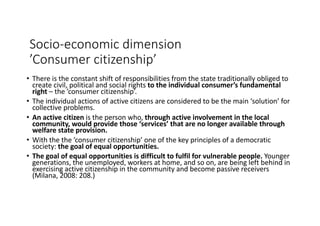 Socio-economic	dimension
’Consumer	citizenship’
• There	is	the	constant	shift	of	responsibilities	from	the	state	traditionally	obliged	to	
create	civil,	political	and	social	rights	to	the	individual	consumer’s	fundamental	
right – the	’consumer	citizenship’.	
• The	individual	actions	of	active	citizens	are	considered	to	be	the	main	‘solution’	for	
collective	problems.
• An	active	citizen	is	the	person	who,	through	active	involvement	in	the	local	
community,	would	provide	those	‘services’	that	are	no	longer	available	through	
welfare	state	provision.	
• With	the	the	’consumer	citizenship’	one	of	the	key	principles	of	a	democratic	
society:	the	goal	of	equal	opportunities.
• The	goal	of	equal	opportunities	is	difficult	to	fulfil	for	vulnerable	people.	Younger	
generations,	the	unemployed,	workers	at	home,	and	so	on,	are	being	left	behind	in	
exercising	active	citizenship	in	the	community	and	become	passive	receivers	
(Milana,	2008:	208.)
 