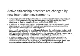 Active	citizenship	practices	are	changed	by	
new	interaction	environments
• Increasing	availability	of	digital	media	and	communication	means,	in	particular,	
opens	up	many	new	and	innovative	avenues	for	people	to	practice	their	
citizenship	in	diverse	ways	(cf.	Brooks	and	Holford,	2009:	15).	
• In	addition	to	schools,	civil	society	and	workplaces,	the	participatory	forms	of	
citizenship	can	be	learned	in	through	diverse	actions	in	virtual	communities,	
digital	milieus	and	single-issue	interest	groups.	
• Many	youth	groups	live	in	a	hybrid	space	between	the	mainstream	culture	and	
peripheral	ways	of	living.	If	no	efforts	are	made	to	create	real	preconditions	for	
their	societal	membership	and	participation,	the	members	of	these	groups	are	at	
risk	of	being	marginalized	and	defined	as	outsiders. (McCollum,	2011.)	
• In	order	to	prevent	social	exclusion	among	vulnerable	groups,	educational	
institutions	need	to	shape	curriculum	contents,	educational	initiatives	and	
pedagogies	in	ways	that	are	acceptable	to	a	wider	range	of	cultural	codes	and	
communicative	practices	to	which	the	learners	have	been	socialised.	
 