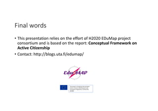 Final	words
• This	presentation	relies	on	the	effort	of	H2020	EDuMap project	
consortium	and	is	based	on	the	report:	Conceptual	Framework	on	
Active	Citizenship
• Contact:	http://blogs.uta.fi/edumap/
The	project	is	funded	by	the	European	
Union’s	Horizon	2020	Research	and	
Innovation	Programme,	Contract	No.	
693388
 