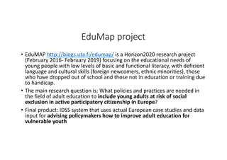 EduMap project
• EduMAP http://blogs.uta.fi/edumap/ is	a	Horizon2020	research	project	
(February	2016- February	2019)	focusing	on	the	educational	needs	of	
young	people	with	low	levels	of	basic	and	functional	literacy,	with	deficient	
language	and	cultural	skills	(foreign	newcomers,	ethnic	minorities),	those	
who	have	dropped	out	of	school	and	those	not	in	education	or	training	due	
to	handicap.
• The	main	research	question	is:	What	policies	and	practices	are	needed	in	
the	field	of	adult	education	to	include	young	adults	at	risk	of	social	
exclusion	in	active	participatory	citizenship	in	Europe?
• Final	product:	IDSS	system	that	uses	actual	European	case	studies	and	data	
input	for	advising	policymakers	how	to	improve	adult	education	for	
vulnerable	youth
 