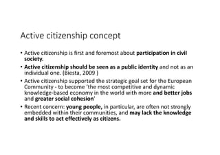 Active	citizenship	concept
• Active	citizenship	is	first	and	foremost	about	participation	in	civil	
society.	
• Active	citizenship	should	be	seen	as	a	public identity	and	not	as	an	
individual	one.	(Biesta,	2009	)
• Active	citizenship	supported	the	strategic	goal	set	for	the	European	
Community	- to	become	‘the	most	competitive	and	dynamic	
knowledge-based	economy	in	the	world	with	more	and	better	jobs	
and	greater	social	cohesion’
• Recent	concern:	young	people,	in	particular,	are	often	not	strongly	
embedded	within	their	communities,	and may	lack	the	knowledge	
and	skills	to	act	effectively	as	citizens.	
 