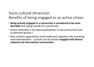 Socio-cultural	dimension
Benefits	of	being	engaged	as	an	active	citizen
• Being	actively	engaged	in a	community	is	considered	to	be	more	
desirable	than	being	outside of	a	community.
• Active	citizenship	is	not	about	participation	in	any	community	(such	
as	extremist	groups	)
• New	context	supported	by	social	media	and	migration:	the	increasing	
internationalisation - a	person	can	be	actively	engaged	with	diverse	
national	and	international	communities
 