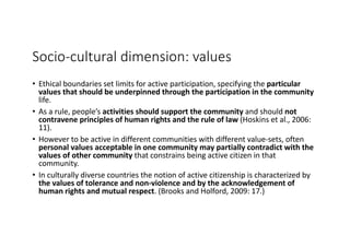 Socio-cultural	dimension:	values
• Ethical	boundaries	set	limits	for	active	participation,	specifying	the	particular	
values	that	should	be	underpinned	through	the	participation	in	the	community	
life.
• As	a	rule,	people’s	activities	should	support	the	community	and	should	not	
contravene	principles	of	human	rights	and	the	rule	of	law	(Hoskins	et	al.,	2006:	
11).
• However	to	be	active	in	different	communities	with	different	value-sets,	often	
personal	values	acceptable	in	one	community	may	partially	contradict	with	the	
values	of	other	community that	constrains	being	active	citizen	in	that	
community.
• In	culturally	diverse	countries	the	notion	of	active	citizenship	is	characterized	by	
the	values	of	tolerance	and	non-violence	and	by	the	acknowledgement	of	
human	rights	and	mutual	respect.	(Brooks	and	Holford,	2009:	17.)
 