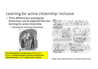 Learning	for	active	citizenship:	inclusive
• Three	different	but	overlapping	
dimensions	can	be	explored	from	the	
learning	for	active	citizenship:	
• learning	for	inclusive	citizenship;	
Image:	http://amberanderson.co.uk/participatory-city/
Exercising	tolerance	and	democracy	in	interaction	
between	individual	people’s	voluntary	activities	and	
self-development,	and	the	public	sector	activities.
 