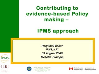 Contributing to evidence-based Policy making –   IPMS approach Ranjitha Puskur IPMS, ILRI 31 August 2006 Mekelle, Ethiopia 