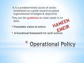 *
It is a predetermined course of action
established as a guide toward accepted
organizational strategies & objectives
They are the guidelines on what needs to be
done.
• Translates vision to action
• A functional framework for staff actions
 