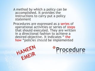 *
A method by which a policy can be
accomplished. It provides the
instructions to carry put a policy
statement
Procedures are expressed as a series of
operational activities or series of steps
that should executed. They are written
in a directional fashion to achieve a
desired objective. It indicates “ the
how “policies should be implemented
 