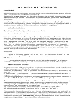 CAPITULO 9: AS MANIFESTAÇÕES LINGUÍSTICAS DA POLIDEZ
A. Polidez negativa
Relembremos, já de início, que a melhor maneira de ser (negativamente) polido é evitar cometer um ato que, aparecendo na interação,
correria o risco de ser ameaçador para o destinatário (crítica, recusa etc.).
Mas essa estratégia de evasão evidentemente não é generalizáve1. Suponhamos, então, que o falante realize o ato projetado: a polidez
impõe que ele seja suavizado, recorrendo a um ou outro desses procedimentos que Brown e Levinson chamam de suavizadores (em
inglês: softeners).
Como todos os signos manipulados na interação, esses suavizadores podem ser de natureza para-verbal ou não-verbal: voz mansa,
sorriso ou inclinação lateral da cabeça (que acompanha frequentemente a formulação das interpelações ou das refutações). Quanto aos
suavizadores de natureza verbal, nós os dividiremos em procedimentos substitutivos vs. acompanhantes.
a. Procedimentos substitutivos
Eles consistem em substituir a formulação mais direta por uma outra mais "suave".
1º A formulação indireta do ato de fala
Tomemos o caso da ordem: ocorre que a língua portuguesa põe à nossa disposição uma forma, o modo imperativo, reservada
exclusivamente para expressar esse ato ilocutório. Ora, os falantes recorrem, de fato, muito raramente a essa forma modal, preferindo
meios mais indiretos - em vez de "Feche a porta!", diríamos de modo mais natural: "Você pode fechar a porta?", "Você poderia fechar
a porta?", "Eu gostaria que você fechasse a porta", ou até mesmo "Tem uma corrente de ar aqui, né?". Comportamento que pode
parecer paradoxal; mas o paradoxo se resolve se nos lembrarmos que a ordem é um ato particularmente ameaçador para as faces
daquele a quem o ato se destina. Nós o substituímos, então, por esse ato aparentemente menos coercitivo que é a pergunta (ou,
eventualmente, por uma asserção apropriada), e a estratégia está posta: a ameaça se encontra, por via de consequência, suavizada.
Assim, o recurso à formulação indireta se inscreve geralmente numa preocupação com a polidez, e, inversamente, é pelo viés da
formulação indireta que se exerce, inicialmente, a polidez negativa.
Outros exemplos:
- pergunta que equivale a uma reprovação ("Você não lavou a louça?", "Você colocou todo esse sal na sopa?") ou a uma
refutação ("Você acha mesmo que ... ?", "Nós não poderíamos dizer,
disso, que....?")
- a confissão de incompreensão ("Eu não entendo isso muito bem") que equivale a uma crítica ("Você não se expressa
claramente"); o falante assume, por polidez e por sua conta, o problema comunicativo que, na verdade, atribui a seu parceiro.
2. Outros procedimentos substitutivos
• Também podemos suavizar um FTA, recorrendo a diversos desatualizadores modais, temporais ou pessoais, cuja função comum é
a de distanciar a realização do ato problemático. São, essencialmente, os seguintes:
- o condicional: "Você poderia fechar a porta?" (há aqui o acúmulo desse procedimento com o anterior), "Eu precisaria que você fosse
embora" etc.;
- o "passado de polidez": "Eu queria te pedir que ... ", o desatualizador temporal sendo acumulável com o desatualizador modal ("Eu
teria gostado de saber se ... ");
- quanto aos desatualizadores pessoais: o apagamento da referência direta aos interlocutores por meio do emprego da voz passiva, do
impessoal ou do indefinido ("O problema não foi resolvido corretamente", "Não se fuma aqui" etc.).
• No que se refere aos pronomes pessoais, relembremos o célebre exemplo do "'senhor(a)" (no qual, podemos ver, ao mesmo tempo,
uma atenuação da brutalidade do tratamento e uma ênfase no valor de deferência; o procedimento consiste, de algum modo, em
exprimir a qualidade pela quantidade); e assinalemos também alguns usos polidos do "nós" e de sua variante oral "a gente" que
consistem em utilizar essas formas coletivas com valor de solidariedade;
- seja substituindo um "você", se o enunciado tem um conteúdo negativo ("Você perdeu" por "A gente perdeu");
- seja substituindo um "eu", se o enunciado tem um conteúdo positivo ("Eu ganhei" por "A gente ganhou").
• Mencionemos, enfim, alguns procedimentos retóricos como a lítotes ou o eufemismo: podemos observar que a grande maioria das
lítotes que encontramos nas trocas cotidianas se aplica a críticas ou a reprovações ("Não é muito simpático/inteligente/ esperto o que
você acaba de fazer", "Não dá pra arrumar isso", "Não dá mais -tempo", "Eu gostaria tanto [ = eu preferiria indiscutivelmente] que
você não fumasse" etc.); bem como o tropo comunicacional, abordado no capítulo 3, e que consiste em fingir dirigir um enunciado
ameaçador a um outro que não é aquele a quem esse enunciado, verdadeiramente, se destina.
 