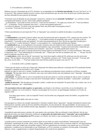 b. Procedimentos subsidiários
Podemos suavizar a formulação de um FTA, fazendo-o ser acompanhado de uma fórmula especializada, tal como "por favor" ou "se
for possível". Mas, podemos também recorrer a muitos outros procedimentos que são como luvas de pelica que vestimos para bater
nas faces delicadas de nosso parceiro de interação.
• O primeiro meio de abrandar um ato ameaçador é anunciá-lo, valendo-se de um enunciado "preliminar", ou, conforme o termo
consagrado pela literatura, um pré-. Desse modo, podemos prefigurar:
_ as interpelações: "Você pode me fazer um favor?", "Você tem um momento?", "Tá vendo esse cinzeiro aí?", "Você tem dinheiro
aí?"; - as perguntas: "Posso te perguntar uma coisa?" / te fazer uma pergunta indiscreta?";
- as críticas ou objeções: "Eu posso te dar uma opinião?/fazer uma observação?/uma pequena crítica?";
- os convites: "Você está livre esta noite?" etc.
• Outros procedimentos de suavização dos FTAs: as "reparações" que consistem no pedido de desculpas e na justificação.
• E ainda:
- os minimizadores, cuja função é parecer reduzir, por meio da maneira pela qual se apresenta o FIA, a ameaça que ele constitui: "Eu
queria simplesmente te pedir .. .! É só pra saber se .. .! Você poderia arrumar um pouquinho estas coisas? / Eu posso te dar um
conselhinho? / Você pode me dar uma ajudinha? / Eu tenho uma perguntinha pra te fazer/ Me dá um cigarrinho/ trocado para o
ônibus, por favor"; o sufixo diminutivo "inho(a)" é, como podemos ver, o minimizador preferido pelos falantes;
- os modalizadores que, ao acompanharem uma asserção, instauram uma certa distância entre o sujeito da enunciação e o conteúdo
do enunciado, e, no mesmo gesto, lhe dá ares menos peremptórios, logo, mais polidos: "eu penso/creio/acho/tenho a impressão que ...
", "me parece que ... ", "talvez/possivelmente/ provavelmente", "para mim", "na minha opinião (pelo menos)" etc.;
- os desarmadores, pelos quais se antecipa uma possível reação negativa do destinatário do ato, e se tenta neutralizá-la: "Não queria
te importunar, mas ", "Fico embaraçado por te incomodar, mas ", "Espero que você não me interprete mal, mas ... ", "Sei que você não
gosta de emprestar seus discos, mas ... ";
- os moderadores, enfim, são um tipo de "suavizantes" que visam fazer engolir a pílula do FIA; pílula que sem eles seria muito
amarga: "Me traz alguma coisa pra beber, meu chuchu", "Por gentileza, me passe o sal", "Feche a porte, meu anjo", "Você que sabe
das coisas, me diz então ... ", "Você que sempre toma notas tão bem, poderia me passar essas suas aí?" etc.
c. Conclusão sobre a polidez negativa
• Vemos que são muitos os meios que a língua põe à disposição dos falantes para edulcorar a realização dos FTAs produzidos durante
a interação: a panóplia de suavizantes é rica e variada -
podendo ser cada vez mais rica e variada, à medida que esses diferentes procedimentos forem cumuláveis ad libitum; exemplos:
- refutação: "Me desculpe, talvez eu vá chocá-lo, mas o que você acabou de dizer não está totalmente exato " (desculpa + desarmador
+ modalizador + lítotes);
- interpelação: "Eu queria saber se você se incomodaria de me dar uma carona se você for na direção de onde eu moro; eu acabo de
perder o ônibus e o próximo é só daqui a uma meia hora" (formulação indireta + imperfeito de polidez + minimizador + justificação
detalhada);
- pedido de entrevista: "Me desculpe por incomodar o senhor; o senhor tem um minutinho? Eu queria falar com o senhor, mas vai ser
rapidinho" (desculpa + pré + minimizador).
• Os suavizadores têm seu lado negativo: os agravantes, cuja função é a de reforçar o ato de fala, em vez de abrandá-lo, e de
aumentar o impacto, em vez de atenuá-lo. Vejamos essa passagem de O avarento, na qual Harpagon maltratava La F1eche, do
seguinte modo:
Fora daqui agora mesmo, e não me responda! Vamos! saia da minha casa, desgraçado mestre dos ladrões, sua grande besta
desonesta!
[ ... ]; saia daqui rápido, antes que eu o mate.
Essa passagem nos oferece um exemplo representativo e bastante completo desses "agravantes": injunção formulada da maneira mais
brutal possível; reiterada e plena de diversos advérbios reforçadores, de uma cláusula de "não-opcionalidade", de uma ameaça e de
uma série de injúrias, de uma metáfora animal, logo, degradante, e de uma despersonalização desprezadora do interlocutor (reduzido a
um "nada").
A panóplia de agravantes parece, portanto, tão vasta quanto a dos suavizantes. Mas sua utilização é muito diferente: fora do caso
particular de trocas com caráter fortemente conflituoso, os agravantes são muito mais raros e "marcados" que os suavizadores,
pelo menos, quando acompanham um FTA; porque, ao contrário, são muitos os que acompanham a formulação dos FFAs.
B. Polidez positiva
A polidez positiva consiste exatamente em produzir algum ato que tenha um caráter essencialmente "antiameaçador" para seu
destinatário: manifestação de acordo, oferta, convite, elogio, agradecimento, fórmula votiva ou de boas-vindas etc. Seu funcionamento
é, portanto, muito mais simples que o da polidez negativa. Nós nos contentaremos em assinalar a esse respeito que se os FTAs têm,
geralmente, a tendência de ser minimizados na sua verbalização, os FFAs se prestam, ao contrário e de bom grado, à formulação
intensiva. Assim, o agradecimento se exprime frequentemente sob o modo de um superlativo:
 