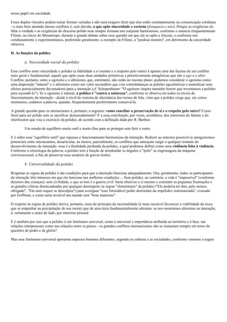 nosso papel em sociedade.
Esses duplos vínculos podem tomar formas variadas e não será exagero dizer que eles estão constantemente na comunicação cotidiana
- o mais bem atestado desses conflitos é, sem dúvida, o que opõe sinceridade e cortesia (franqueza e tato). Porque as exigências do
falar a verdade e as exigências do discurso polido nem sempre formam um conjunto harmonioso, conforme o enuncia eloquentemente
Filinto, no início do Misantropo, durante o grande debate sobre essa questão em que ele se opõe a Alceste; e conforme nós
cotidianamente o experimentamos, preferindo geralmente, a exemplo de Filinto, a "piedosa mentira", em detrimento da sinceridade
ofensiva.
D. As funções da polidez
a. Necessidade social da polidez
Esse conflito entre sinceridade e polidez (a fidelidade a si mesmo e o respeito pelo outro) é apenas uma das facetas de um conflito
mais geral e fundamental: aquele que opõe essas duas unidades primitivas e primitivamente antagônicas que são o ego e o alter.
Conflito, portanto, entre o egoísmo e o altruísmo, que, entretanto, não estão no mesmo plano: podemos considerar o egoísmo como
uma disposição "natural" e o altruísmo como um valor secundário que visa contrabalançar as pulsões egocêntricas e neutralizar seus
efeitos potencialmente devastadores para a interação (cf. Schopenhauer: "O egoísmo inspira tamanho horror que inventamos a polidez
para escondê-lo"). Se o egoísmo é natural, a polidez é "contra a natureza", conforme se observa em todos os níveis do
funcionamento da interação - desde o nível do sistema de alternância dos turnos de fala, visto que a polidez exige que, em certos
momentos, cedamos a palavra, quando, frequentemente preferiríamos conservá-la.
A grande questão para os interactantes é, portanto, a seguinte: como conciliar a preservação de si e o respeito pelo outro? Como
fazer para ser polido sem se sacrificar demasiadamente? É a essa conciliação, por vezes, acrobática, dos interesses do falante e do
interlocutor que visa o exercício da polidez, de acordo com a definição dada por R. Barthes:
Um estado de equilíbrio muito sutil e muito fino para se proteger sem ferir o outro.
E é sobre esse "equilíbrio sutil" que repousa o funcionamento harmonioso da interação. Reduzir ao máximo possível os antagonismos
potenciais entre interactantes, desarticular, ao menos, parcialmente, os conflitos que ameaçam surgir a qualquer instante do
desenvolvimento da interação: essa é a finalidade profunda da polidez, a qual podemos definir como uma violência feita à violência.
Conforme a etimologia da palavra, a polidez tem a função de arredondar os ângulos e "polir" as engrenagens da máquina
conversacional, a fim de preservar seus usuários de graves lesões.
b. Universalidade da polidez
Respeitar as regras da polidez é dar condições para que a interação funcione adequadamente. Ora, geralmente, todos os participantes
da interação têm interesse em que ela funcione nas melhores condições ... Sem polidez, ao contrário, a vida é "impossível" (conforme
dizemos das crianças); sem civilidade, o que se tem é a guerra civil: basta observar a si mesmo e constatar as pequenas frustrações e
as grandes cóleras desencadeadas por qualquer desrespeito às regras "elementares" da polidez ("Ele poderia ter dito, pelo menos,
obrigado", "Ela nem sequer se desculpou") para averiguar "esse formidável poder destruidor da impolidez sistematizada", evocado
por Goffman, e como seria inviável um mundo sem "boas maneiras".
O respeito às regras de polidez deriva, portanto, mais do princípio de racionalidade (é mais razoável favorecer a viabilidade da troca
que se empenhar na precipitação de sua morte) que de uma ética fundamentalmente altruísta: se nos mostramos altruístas na interação,
é, certamente e antes de tudo, por interesse pessoal.
E é também por isso que a polidez é um fenômeno universal, como é universal a importância atribuída ao território e à face, nas
relações interpessoais como nas relações entre os países - os grandes conflitos internacionais não se instauram sempre em torno de
questões de poder e de glória?
Mas esse fenômeno universal apresenta aspectos bastante diferentes, segundo as culturas e as sociedades, conforme veremos a seguir.
 