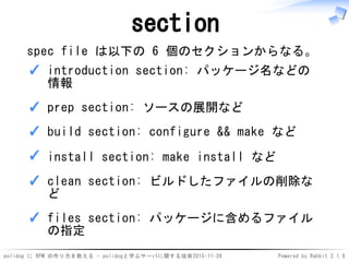polidog に RPM の作り方を教える - polidogと学ぶサーバに関する技術2015-11-28 Powered by Rabbit 2.1.8
section
spec file は以下の 6 個のセクションからなる。
introduction section: パッケージ名などの
情報
✓
prep section: ソースの展開など✓
build section: configure && make など✓
install section: make install など✓
clean section: ビルドしたファイルの削除な
ど
✓
files section: パッケージに含めるファイル
の指定
✓
 