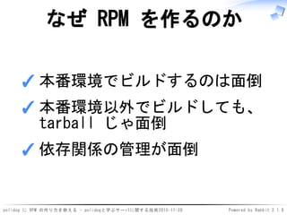 polidog に RPM の作り方を教える - polidogと学ぶサーバに関する技術2015-11-28 Powered by Rabbit 2.1.8
なぜ RPM を作るのか
本番環境でビルドするのは面倒✓
本番環境以外でビルドしても、
tarball じゃ面倒
✓
依存関係の管理が面倒✓
 