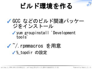 polidog に RPM の作り方を教える - polidogと学ぶサーバに関する技術2015-11-28 Powered by Rabbit 2.1.8
ビルド環境を作る
GCC などのビルド関連パッケー
ジをインストール
yum groupinstall 'Development
tools'
✓
✓
~/.rpmmacros を用意
%_topdir の設定✓
✓
 