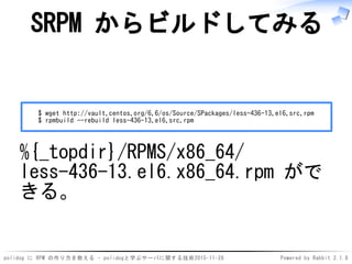 polidog に RPM の作り方を教える - polidogと学ぶサーバに関する技術2015-11-28 Powered by Rabbit 2.1.8
SRPM からビルドしてみる
$ wget http://vault.centos.org/6.6/os/Source/SPackages/less-436-13.el6.src.rpm
$ rpmbuild --rebuild less-436-13.el6.src.rpm
%{_topdir}/RPMS/x86_64/
less-436-13.el6.x86_64.rpm がで
きる。
 