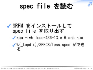 polidog に RPM の作り方を教える - polidogと学ぶサーバに関する技術2015-11-28 Powered by Rabbit 2.1.8
spec file を読む
SRPM をインストールして
spec file を取り出す
rpm -ivh less-436-13.el6.src.rpm✓
%{_topdir}/SPECS/less.spec ができ
る
✓
✓
 