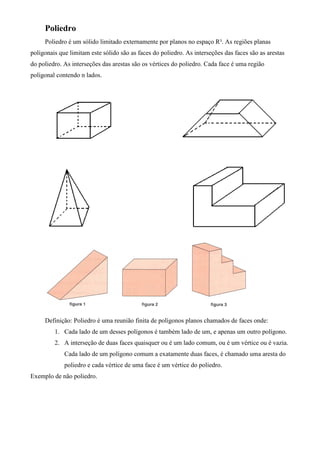 Poliedro
     Poliedro é um sólido limitado externamente por planos no espaço R³. As regiões planas
poligonais que limitam este sólido são as faces do poliedro. As interseções das faces são as arestas
do poliedro. As interseções das arestas são os vértices do poliedro. Cada face é uma região
poligonal contendo n lados.




     Definição: Poliedro é uma reunião finita de polígonos planos chamados de faces onde:
         1. Cada lado de um desses polígonos é também lado de um, e apenas um outro polígono.
         2. A interseção de duas faces quaisquer ou é um lado comum, ou é um vértice ou é vazia.
             Cada lado de um polígono comum a exatamente duas faces, é chamado uma aresta do
             poliedro e cada vértice de uma face é um vértice do poliedro.
Exemplo de não poliedro.
 