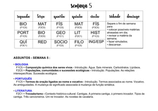 Semana 5
ASSUNTOS - SEMANA 5 :
• BIOLOGIA
F1C5 = Composição química dos seres vivos - Introdução. Água. Sais minerais. Carboidratos. Lipídeos.
F2C5 = Populações, comunidades e sucessões ecológicas - Introdução. Populações. As relações
interespecíficas. Sucessão ecológica.
• PORTUGUÊS
F1C5 = Termos da oração ligados ao nome e vocativo - Introdução. Termos associados ao nome. Vocativo.
As ambiguidades. A mudança de significado associada à mudança de função sintática.
• LITERATURA
F2C1 = Trovadorismo - Contexto histórico-cultural. Cantigas. A primeira cantiga, o primeiro trovador. Tipos de
cantiga. Três cancioneiros. Um rei trovador. As novelas de cavalaria.
segunda terça quarta quinta esexta sábado domingo
BIO
(F1C5)
MAT
(F2C5)
FÍS
(F1C5)
MAT
(F3C5)
FÍS
(F3C5)
PORT
(F1C5)
BIO
(F2C5)
GEO
(F1C1)
LIT
(F2C1)
HIST
(F1C3)
QUÍ
(F3C1)
RED SOCIO
(F1C5)
FILO
(F1C5)
ING/ESP
Separe o fim de semana
para:
• colocar possíveis matérias
atrasadas em dia;
• revisar a matéria da
semana;
• fazer simulados;
• descansar.
 