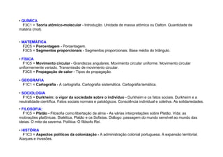 • QUÍMICA
F3C1 = Teoria atômico-molecular - Introdução. Unidade de massa atômica ou Dalton. Quantidade de
matéria (mol).
• MATEMÁTICA
F2C5 = Porcentagem - Porcentagem.
F3C5 = Segmentos proporcionais - Segmentos proporcionais. Base média do triângulo.
• FÍSICA
F1C5 = Movimento circular - Grandezas angulares. Movimento circular uniforme. Movimento circular
uniformemente variado. Transmissão de movimento circular.
F3C5 = Propagação de calor - Tipos do propagação.
• GEOGRAFIA
F1C1 = Cartografia - A cartografia. Cartografia sistemática. Cartografia temática.
• SOCIOLOGIA
F1C5 = Durkheim: o vigor da sociedade sobre o indíviduo - Durkheim e os fatos sociais. Durkheim e a
neutralidade científica. Fatos sociais normais e patológicos. Consciência individual e coletiva. As solidariedades.
• FILOSOFIA:
F1C5 = Platão - Filosofia como libertação da alma - As várias interpretações sobre Platão. Vida: as
motivações platônicas. Dialética, Platão e os Sofistas. Diálogo: passagem do mundo sensível ao mundo das
ideias. O mito da caverna. Política: O filósofo Rei.
• HISTÓRIA
F1C3 = Aspectos políticos da colonização - A administração colonial portuguesa. A expansão territorial.
Ataques e invasões.
 
