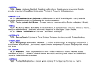 • QUÍMICA
F3C2 = Gases- Introdução.Gás ideal. Relação pressão-volume. Relação volume-tempertura. Relação
pressão-temperatura. Equação geral dos gases. Princípio de Avogadro. Misturas gasosas.
• MATEMÁTICA
F1C1 = Teoria Elementar do Conjuntos - Conceitos básicos. Noção de subconjunto. Operações entre
conjuntos. Conjuntos numéricos. Representações no plano cartesiano..
F3C6 = Pontos notáveis do triângulo - Contexto histórico. Lugar geométrico. Pontos notáveis do triângulo.
• FÍSICA
F2C1 = A natureza elétrica da matéria - Contexto histórico. A teoria atômica e a natureza elétrica da matéria.
Princípios da eletrostática. Condutores e isolantes. Processos de eletrização. Lei de Coulomb.
F3C6 = Gases e Termodinâmica - Gás ideal. Calor - forma de energia.
• GEOGRAFIA
F1C2 = Geomorfologia- Estrutura da Terra. O relevo. Destaques de relevo mundial. O relevo litorâneo.
• SOCIOLOGIA
F1C6 = Antropologia: a ciência da alteridade - O advento da antropologia. A antropologia etnocêntrica. O
funcionalismo de Malinowski. Lévi-Strauss e o estruturalismo antropológico. O uso da antropologia em nossos
dias atuais.
• FILOSOFIA:
F1C6 = Aristóteles - Vida e projeto filosófico. Critica a Platão. Substância= Matéria + Forma: a visão
aristotélica do mundo. O ser se diz de várias formas. A Filosofia como um grande sistema de conhecimento.
Teoria do conhecimento em Aristóteles.
• HISTÓRIA
F2C3 = A antiguidade clássica: o mundo greco-romano - O mundo grego. Roma e seu império.
 