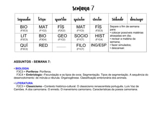Semana 7
ASSUNTOS - SEMANA 7:
• BIOLOGIA
F3C3 = Poríferos- Poríferos.
F3C4 = Embriologia - Fecundação e os tipos de ovos. Segmentação. Tipos de segmentação. A sequência do
desenvolvimento: de mórula a nêurula. Organogênese. Classificação embrionária dos animais.
• LITERATURA
F2C3 = Classicismo - Contexto histórico-cultural. O classicismo renascentista português. Luís Vaz de
Camões. A oba camoniana. O enredo. O maneirismo camoniano. Características da poesia camoniana.
segunda terça quarta quinta esexta sábado domingo
BIO
(F3C3)
MAT
(F1C2)
FÍS
(F2C2)
MAT
(F1C3)
FÍS
(F2C3)
LIT
(F2C3)
BIO
(F3C4)
GEO
(F1C2)
SOCIO
(F1C7)
HIST
(F1C4)
QUÍ
(F3C3)
RED FILO
(F1C7)
ING/ESP
Separe o fim de semana
para:
• colocar possíveis matérias
atrasadas em dia;
• revisar a matéria da
semana;
• fazer simulados;
• descansar.
 