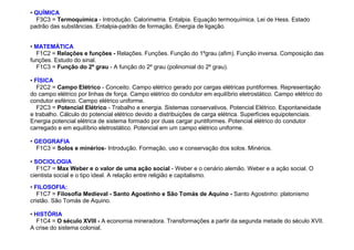 • QUÍMICA
F3C3 = Termoquímica - Introdução. Calorimetria. Entalpia. Equação termoquímica. Lei de Hess. Estado
padrão das substâncias. Entalpia-padrão de formação. Energia de ligação.
• MATEMÁTICA
F1C2 = Relações e funções - Relações. Funções. Função do 1ºgrau (afim). Função inversa. Composição das
funções. Estudo do sinal.
F1C3 = Função do 2º grau - A função do 2º grau (polinomial do 2º grau).
• FÍSICA
F2C2 = Campo Elétrico - Conceito. Campo elétrico gerado por cargas elétricas puntiformes. Representação
do campo elétrico por linhas de força. Campo elétrico do condutor em equilíbrio eletrostático. Campo elétrico do
condutor esférico. Campo elétrico uniforme.
F2C3 = Potencial Elétrico - Trabalho e energia. Sistemas conservativos. Potencial Elétrico. Espontaneidade
e trabalho. Cálculo do potencial elétrico devido a distribuições de carga elétrica. Superfícies equipotenciais.
Energia potencial elétrica de sistema formado por duas cargar puntiformes. Potencial elétrico do condutor
carregado e em equilíbrio eletrostático. Potencial em um campo elétrico uniforme.
• GEOGRAFIA
F1C3 = Solos e minérios- Introdução. Formação, uso e conservação dos solos. Minérios.
• SOCIOLOGIA
F1C7 = Max Weber e o valor de uma ação social - Weber e o cenário alemão. Weber e a ação social. O
cientista social e o tipo ideal. A relação entre religião e capitalismo.
• FILOSOFIA:
F1C7 = Filosofia Medieval - Santo Agostinho e São Tomás de Aquino - Santo Agostinho: platonismo
cristão. São Tomás de Aquino.
• HISTÓRIA
F1C4 = O século XVIII - A economia mineradora. Transformações a partir da segunda metade do século XVII.
A crise do sistema colonial.
 