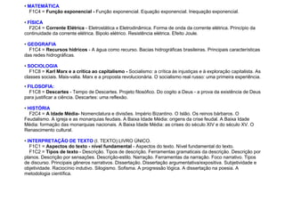 • MATEMÁTICA
F1C4 = Função exponencial - Função exponencial. Equação exponencial. Inequação exponencial.
• FÍSICA
F2C4 = Corrente Elétrica - Eletrostática x Eletrodinâmica. Forma de onda da corrente elétrica. Princípio da
continuidade da corrente elétrica. Bipolo elétrico. Resistência elétrica. Efeito Joule.
• GEOGRAFIA
F1C4 = Recursos hídricos - A água como recurso. Bacias hidrográficas brasileiras. Principais características
das redes hidrográficas.
• SOCIOLOGIA
F1C8 = Karl Marx e a crítica ao capitalismo - Socialismo: a crítica às injustiças e à exploração capitalista. As
classes sociais. Mais-valia. Marx e a proposta revolucionária. O socialismo real russo: uma primeira experiência.
• FILOSOFIA:
F1C8 = Descartes - Tempo de Descartes. Projeto filosófico. Do cogito a Deus - a prova da existência de Deus
para justificar a ciência. Descartes: uma reflexão.
• HISTÓRIA
F2C4 = A Idade Média- Nomenclatura e divisões. Império Bizantino. O Islão. Os reinos bárbaros. O
Feudalismo. A igreja e as monarquias feudais. A Baixa Idade Média: origens da crise feudal. A Baixa Idade
Média: formação das monarquias nacionais. A Baixa Idade Média: as crises do século XIV e do século XV. O
Renascimento cultural.
• INTERPRETAÇÃO DE TEXTO (I. TEXTO) LIVRO ÚNICO.
F1C1 = Aspectos do texto - nível fundamental - Aspectos do texto. Nível fundamental do texto.
F1C2 = Tipos de texto - Descrição. Tipos de descrição. Ferramentas gramaticais da descrição. Descrição por
planos. Descrição por sensações. Descrição-estilo. Narração. Ferramentas da narração. Foco narrativo. Tipos
de discurso. Principais gêneros narrativos. Dissertação. Dissertação argumentativa/expositiva. Subjetividade e
objetividade. Raciocínio indutivo. Silogismo. Sofisma. A progressão lógica. A dissertação na poesia. A
metodologia científica.
 