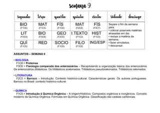 Semana 9
ASSUNTOS – SEMANA 9
• BIOLOGIA
F1C6 = Proteínas
F3C6 = Fisiologia comparada dos enterozoários – Recapitulando a organização básica dos enterozoários
Os enterozoários diblásticos. Os triblásticos acelomados. Triblásticos pseudocelomados. Triblásticos celomados.
• LITERATURA
F2C5 = Barroco – Introdução. Contexto histórico-cultural. Características gerais. Os autores portugueses.
Barroco no Brasil: contexto histórico-cultural.
• QUÍMICA
F1C5 = Introdução à Química Orgânica – A origem/Histórico. Compostos orgânicos e inorgânicos. Conceito
moderno de Química Orgânica. Fórmulas em Química Orgânica. Classificação das cadeias carbônicas.
segunda terça quarta quinta esexta sábado domingo
BIO
(F1C6)
MAT
(F1C5)
FÍS
(F1C6)
MAT
(F2C6)
FÍS
(F3C7)
LIT
(F2C5)
BIO
(F3C6)
GEO
(F2C5)
I.TEXTO
(F1C3)
HIST
(F1C5)
QUÍ
(F1C5)
RED SOCIO
(F1C9)
FILO
(F1C9)
ING/ESP
Separe o fim de semana
para:
• colocar possíveis matérias
atrasadas em dia;
• revisar a matéria da
semana;
• fazer simulados;
• descansar.
 